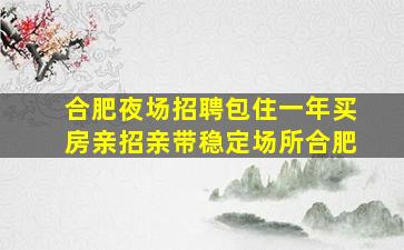 合肥夜场招聘包住一年买房亲招亲带稳定场所合肥